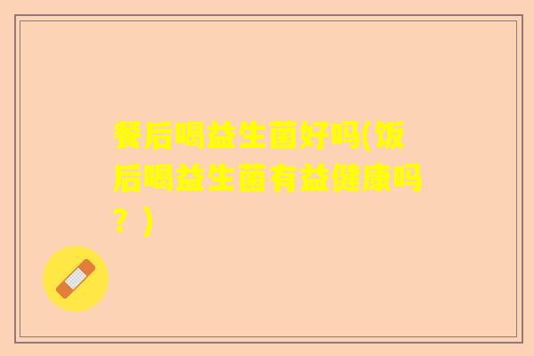 餐后喝益生菌好吗(饭后喝益生菌有益健康吗？)