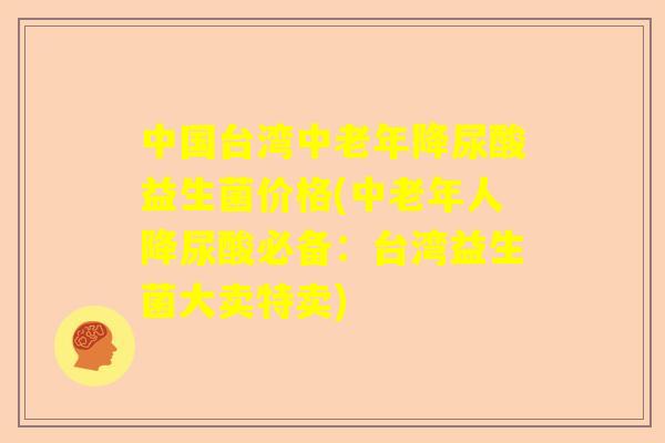 中国台湾中老年降尿酸益生菌价格(中老年人降尿酸必备：台湾益生菌大卖特卖)