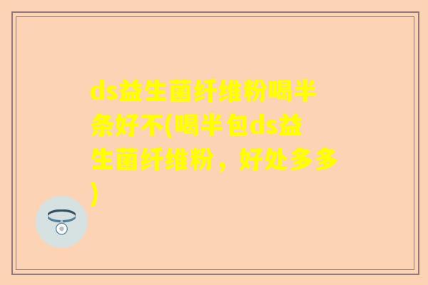 ds益生菌纤维粉喝半条好不(喝半包ds益生菌纤维粉，好处多多)