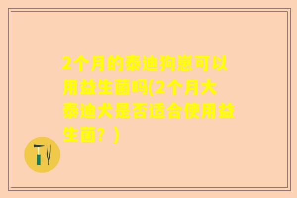 2个月的泰迪狗崽可以用益生菌吗(2个月大泰迪犬是否适合使用益生菌？)