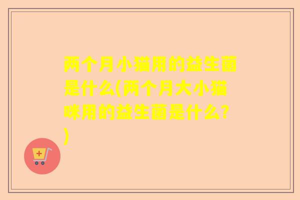 两个月小猫用的益生菌是什么(两个月大小猫咪用的益生菌是什么？)