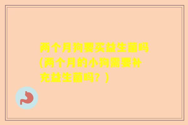 两个月狗要买益生菌吗(两个月的小狗需要补充益生菌吗？)