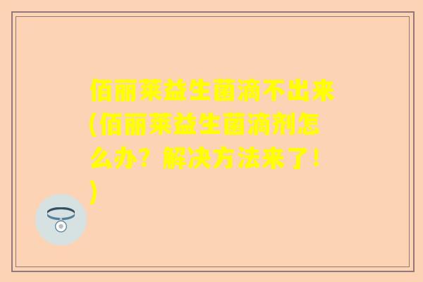 佰丽莱益生菌滴不出来(佰丽莱益生菌滴剂怎么办？解决方法来了！)