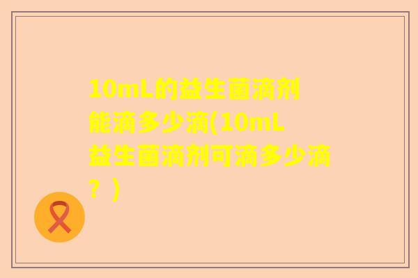 10mL的益生菌滴剂能滴多少滴(10mL益生菌滴剂可滴多少滴？)