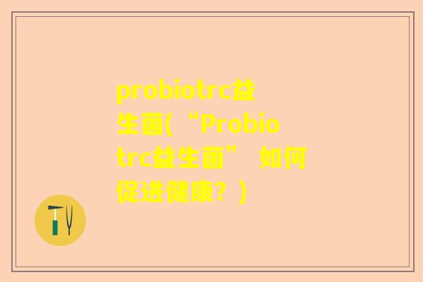 probiotrc益生菌(“Probiotrc益生菌” 如何促进健康？)