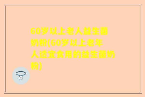 60岁以上老人益生菌奶粉(60岁以上老年人适宜食用的益生菌奶粉)