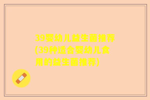 39婴幼儿益生菌推荐(39种适合婴幼儿食用的益生菌推荐)