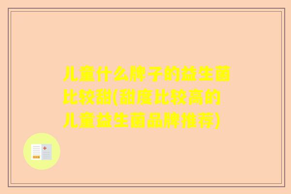 儿童什么牌子的益生菌比较甜(甜度比较高的儿童益生菌品牌推荐)