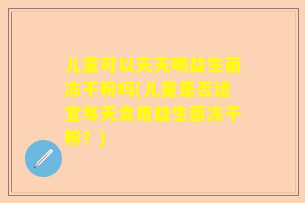 儿童可以天天喝益生菌冻干粉吗(儿童是否适宜每天食用益生菌冻干粉？)