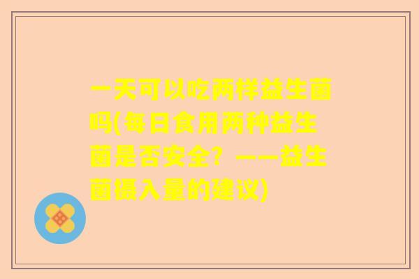 一天可以吃两样益生菌吗(每日食用两种益生菌是否安全？——益生菌摄入量的建议)