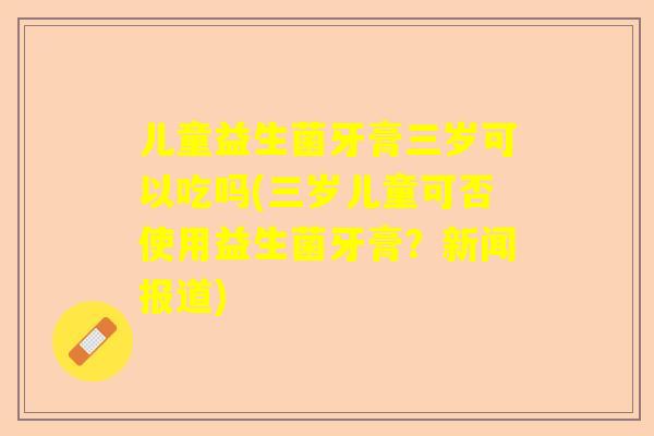 儿童益生菌牙膏三岁可以吃吗(三岁儿童可否使用益生菌牙膏？新闻报道)