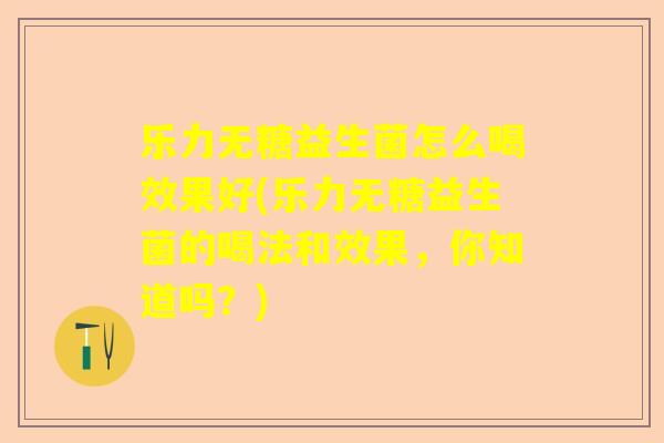 乐力无糖益生菌怎么喝效果好(乐力无糖益生菌的喝法和效果，你知道吗？)