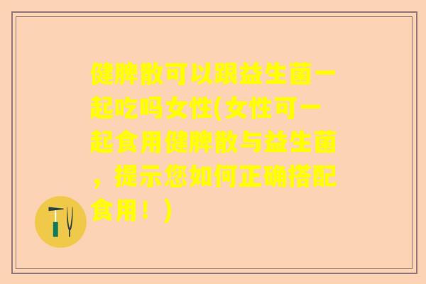 健脾散可以跟益生菌一起吃吗女性(女性可一起食用健脾散与益生菌，提示您如何正确搭配食用！)