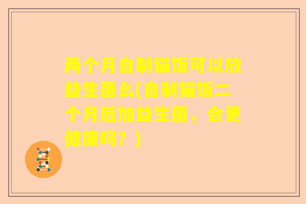 两个月自制猫饭可以放益生菌么(自制猫饭二个月后加益生菌，会更健康吗？)