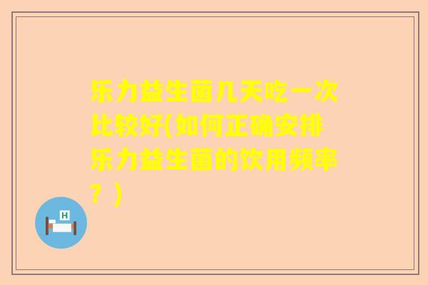乐力益生菌几天吃一次比较好(如何正确安排乐力益生菌的饮用频率？)