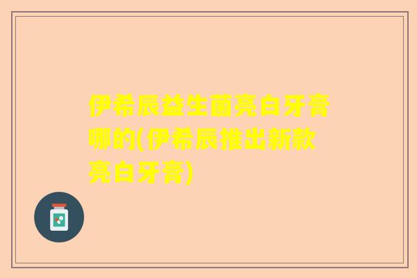 伊希辰益生菌亮白牙膏哪的(伊希辰推出新款亮白牙膏)