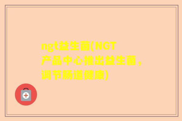 ngt益生菌(NGT产品中心推出益生菌，调节肠道健康)