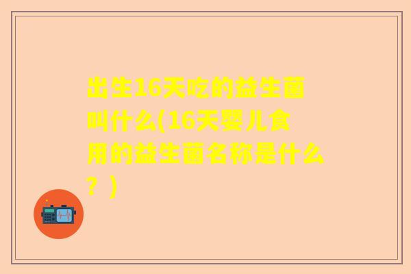 出生16天吃的益生菌叫什么(16天婴儿食用的益生菌名称是什么？)