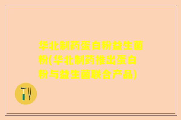 华北制药蛋白粉益生菌粉(华北制药推出蛋白粉与益生菌联合产品)