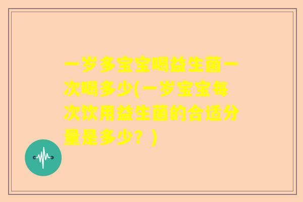 一岁多宝宝喝益生菌一次喝多少(一岁宝宝每次饮用益生菌的合适分量是多少？)