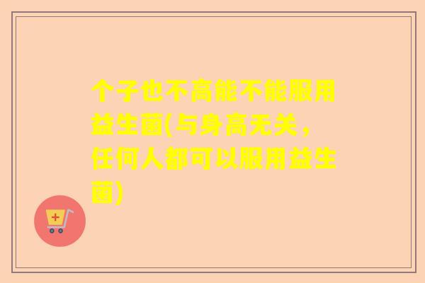 个子也不高能不能服用益生菌(与身高无关，任何人都可以服用益生菌)