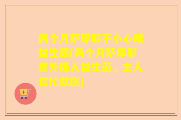 两个月萨摩耶不小心喂益生菌(两个月萨摩耶意外摄入益生菌，主人慌忙就医)