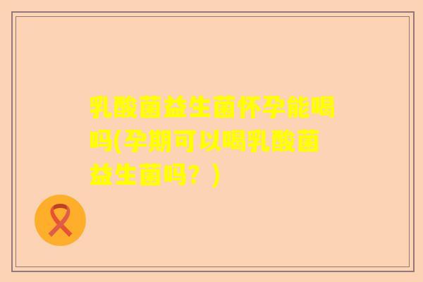 乳酸菌益生菌怀孕能喝吗(孕期可以喝乳酸菌益生菌吗？)