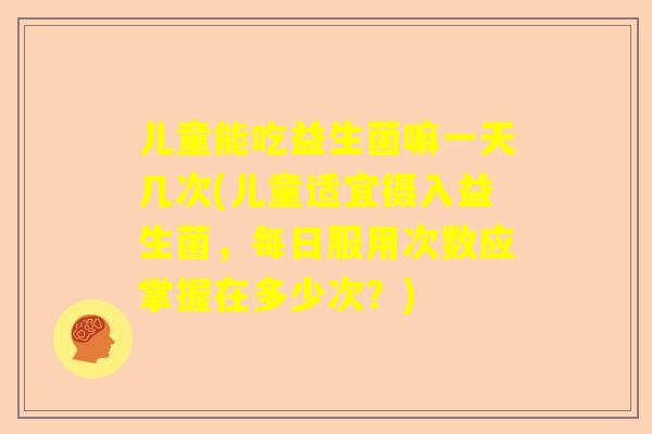 儿童能吃益生菌嘛一天几次(儿童适宜摄入益生菌，每日服用次数应掌握在多少次？)