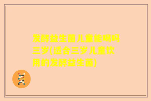 发酵益生菌儿童能喝吗三岁(适合三岁儿童饮用的发酵益生菌)