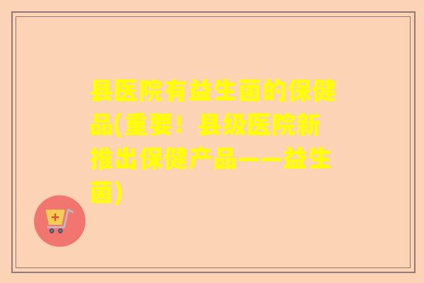 县医院有益生菌的保健品(重要！县级医院新推出保健产品——益生菌)