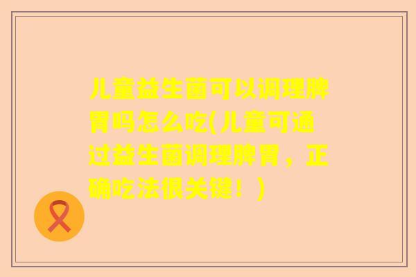 儿童益生菌可以调理脾胃吗怎么吃(儿童可通过益生菌调理脾胃，正确吃法很关键！)