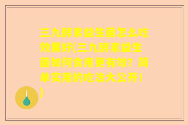 三九酵素益生菌怎么吃效果好(三九酵素益生菌如何食用更有效？简单实用的吃法大公开！)