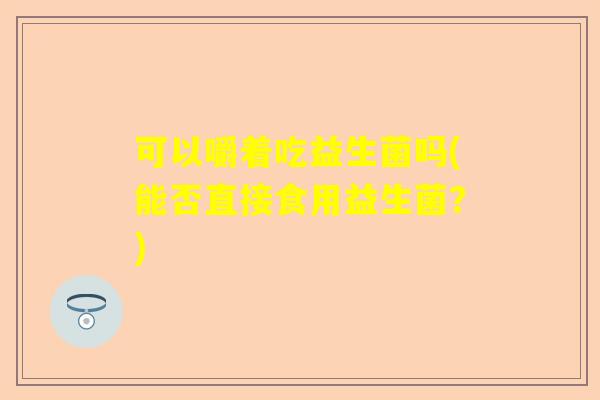 可以嚼着吃益生菌吗(能否直接食用益生菌？)