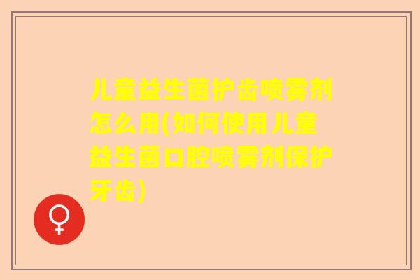 儿童益生菌护齿喷雾剂怎么用(如何使用儿童益生菌口腔喷雾剂保护牙齿)