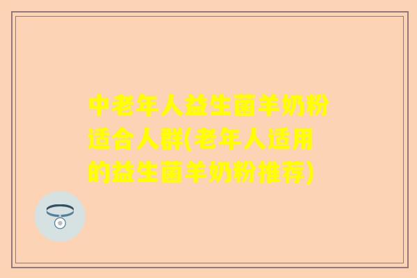 中老年人益生菌羊奶粉适合人群(老年人适用的益生菌羊奶粉推荐)