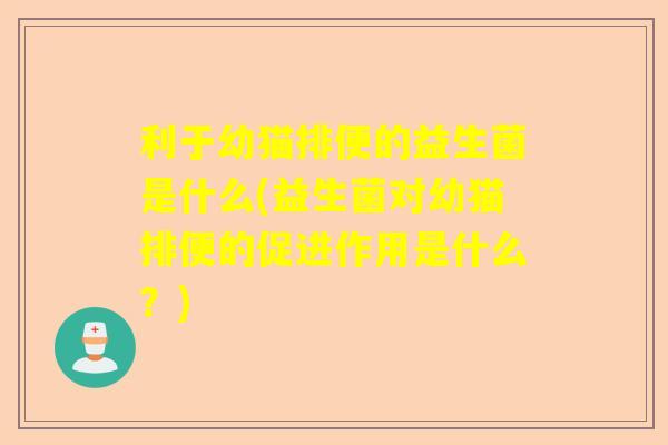 利于幼猫排便的益生菌是什么(益生菌对幼猫排便的促进作用是什么？)