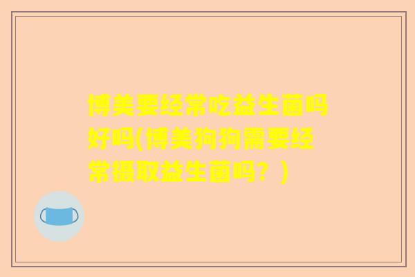 博美要经常吃益生菌吗好吗(博美狗狗需要经常摄取益生菌吗？)