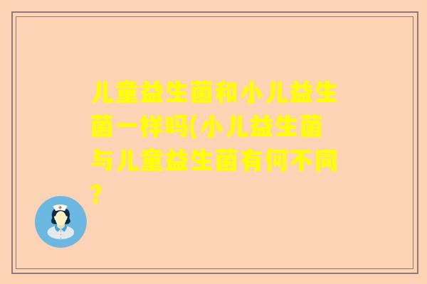 儿童益生菌和小儿益生菌一样吗(小儿益生菌与儿童益生菌有何不同？