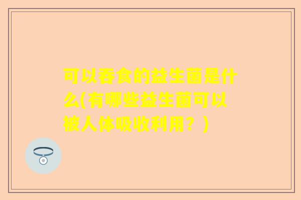 可以吞食的益生菌是什么(有哪些益生菌可以被人体吸收利用？)
