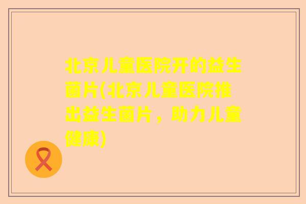 北京儿童医院开的益生菌片(北京儿童医院推出益生菌片，助力儿童健康)