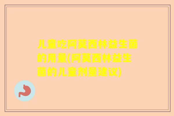 儿童吃阿莫西林益生菌的用量(阿莫西林益生菌的儿童剂量建议)