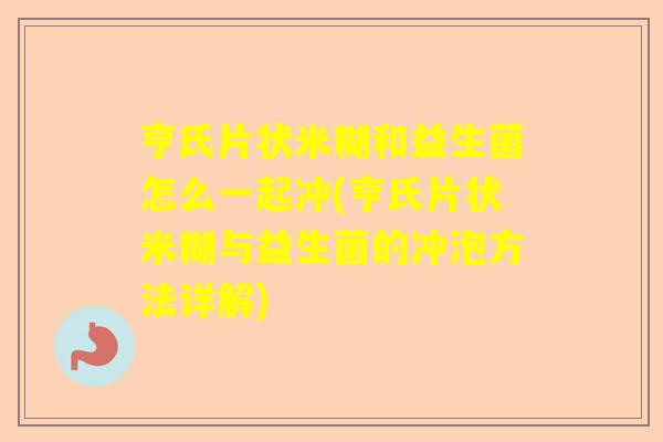 亨氏片状米糊和益生菌怎么一起冲(亨氏片状米糊与益生菌的冲泡方法详解)