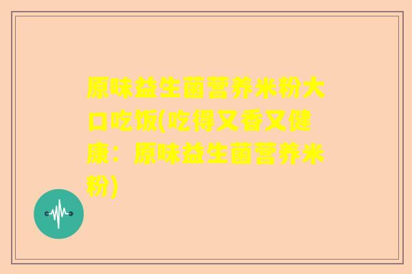 原味益生菌营养米粉大口吃饭(吃得又香又健康：原味益生菌营养米粉)