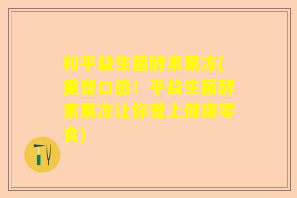 和平益生菌酵素果冻(重塑口感！平益生菌酵素果冻让你爱上健康零食)