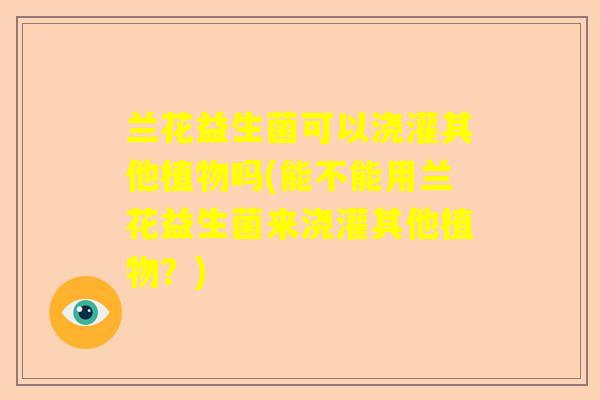 兰花益生菌可以浇灌其他植物吗(能不能用兰花益生菌来浇灌其他植物？)