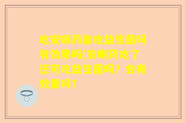吃安眠药能吃益生菌吗有效果吗(安眠药吃了还可吃益生菌吗？会有效果吗？