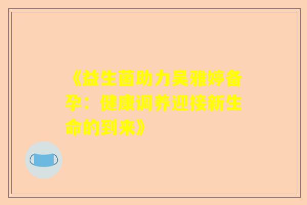 《益生菌助力吴雅婷备孕：健康调养迎接新生命的到来》