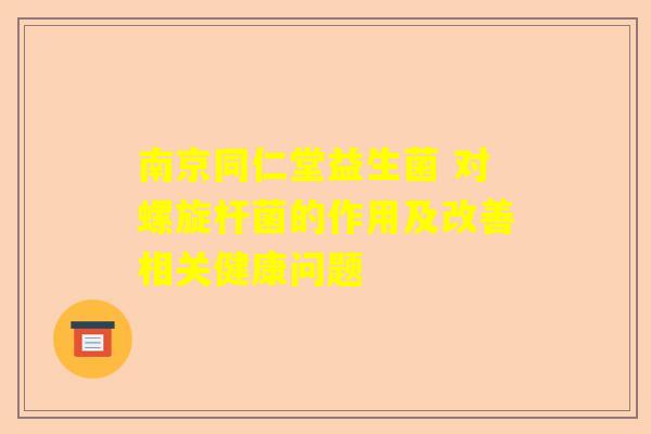 南京同仁堂益生菌 对螺旋杆菌的作用及改善相关健康问题