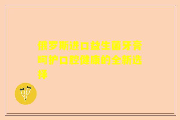 俄罗斯进口益生菌牙膏呵护口腔健康的全新选择