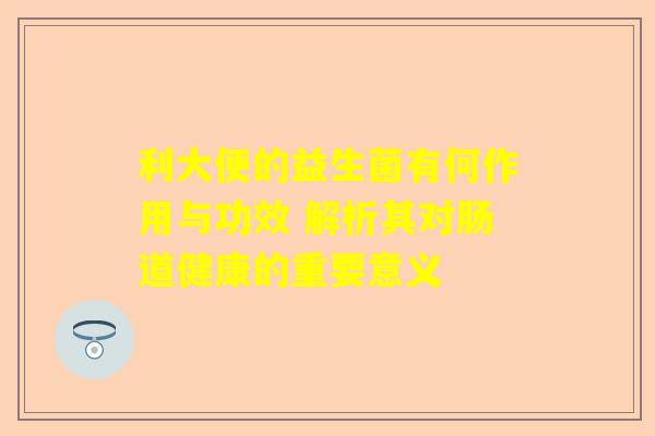 利大便的益生菌有何作用与功效 解析其对肠道健康的重要意义